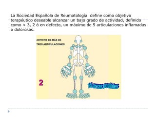 La Sociedad Española de Reumatología  define como objetivo terapéutico deseable alcanzar un bajo grado de actividad, definido como < 3, 2 ó en defecto, un máximo de 5 articulaciones inflamadas o dolorosas.