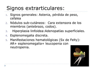 Signos extrarticulares:Signos generales: Astenia, pérdida de peso, cefalea Nódulos sub-cutáneos:  Cara extensora de los miembros (antebrazo, codos).  Hiperplasia linfoidea:Adenopatíassuperficiales.Esplenomegalia discreta.Manifestaciones hematológicas (Sx de Felty): AR+ esplenomegalia+ leucopenia con neutropenia.