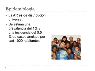 Epidemiologia La AR es de distribucion universal.Se estima una prevalencia del 1% y una insidencia del 0.5 % de casos anulaes por cad 1000 habitantes