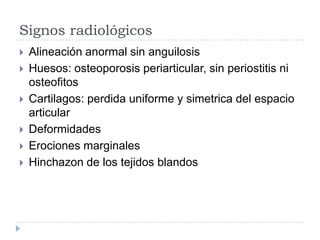 Signos radiológicos Alineación anormal sin anguilosisHuesos: osteoporosis periarticular, sin periostitis ni osteofitosCartilagos: perdida uniforme y simetrica del espacio articularDeformidadesErociones marginalesHinchazon de los tejidos blandos