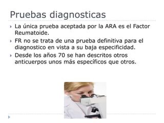 La única prueba aceptada por la ARA es el Factor Reumatoide. FR no se trata de una prueba definitiva para el diagnostico en vista a su baja especificidad. Desde los años 70 se han descritos otros anticuerpos unos más específicos que otros.  Pruebas diagnosticas