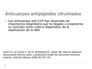 Anticuerpos antipéptidos citrulinadosLos anticuerpos anti-CCP han alcanzado tal importancia diagnóstica que ha llegado a proponerse su inclusión como criterio diagnóstico de la clasificación de la ARAVisser H, Le Cessie S, Vos K, Breedveld FC, Hazes JM. How to diagnoserheumatoid arthritis early: a prediction model for persistent (erosive)arthritis. Arthritis Rheum 2002;46:357-65