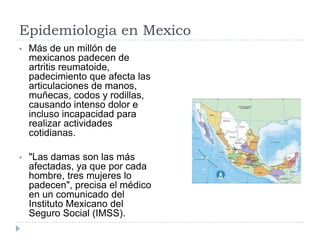 Epidemiologia en Mexico Más de un millón de mexicanos padecen de artritis reumatoide, padecimiento que afecta las articulaciones de manos, muñecas, codos y rodillas, causando intenso dolor e incluso incapacidad para realizar actividades cotidianas.
