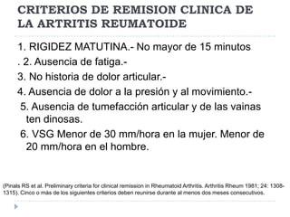 CRITERIOS DE REMISION CLINICA DE LA ARTRITIS REUMATOIDE1. RIGIDEZ MATUTINA.- No mayor de 15 minutos. 2. Ausencia de fatiga.- 3. No historia de dolor articular.- 4. Ausencia de dolor a la presión y al movimiento.- 5. Ausencia de tumefacción articular y de las vainas ten dinosas. 6. VSG Menor de 30 mm/hora en la mujer. Menor de 20 mm/hora en el hombre.(Pinals RS et al. Preliminarycriteriaforclinicalremission in RheumatoidArthritis. ArthritisRheum 1981; 24: 1308-1315). Cinco o más de los siguientes criterios deben reunirse durante al menos dos meses consecutivos.