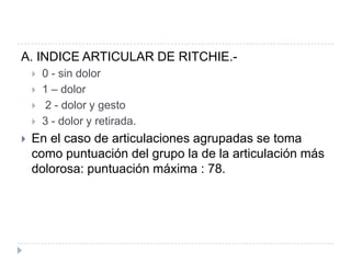 A. INDICE ARTICULAR DE RITCHIE.-0 - sin dolor1 – dolor 2 - dolor y gesto 3 - dolor y retirada.En el caso de articulaciones agrupadas se toma como puntuación del grupo la de la articulación más dolorosa: puntuación máxima : 78.