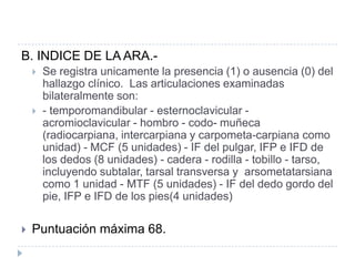 B. INDICE DE LA ARA.-Se registra unicamente la presencia (1) o ausencia (0) del hallazgo clínico.  Las articulaciones examinadas bilateralmente son:- temporomandibular - esternoclavicular - acromioclavicular - hombro - codo- muñeca (radiocarpiana, intercarpiana y carpometa-carpiana como unidad) - MCF (5 unidades) - IF del pulgar, IFP e IFD de los dedos (8 unidades) - cadera - rodilla - tobillo - tarso, incluyendo subtalar, tarsal transversa y  arsometatarsiana como 1 unidad - MTF (5 unidades) - IF del dedo gordo del pie, IFP e IFD de los pies(4 unidades)Puntuación máxima 68.