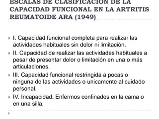 ESCALAS DE CLASIFICACION DE LA CAPACIDAD FUNCIONAL EN LA ARTRITIS REUMATOIDE ARA (1949)I. Capacidad funcional completa para realizar las actividades habituales sin dolor ni limitación. II. Capacidad de realizar las actividades habituales a pesar de presentar dolor o limitación en una o más articulaciones. III. Capacidad funcional restringida a pocas o ninguna de las actividades o unicamente al cuidado personal.IV. Incapacidad. Enfermos confinados en la cama o en una silla.