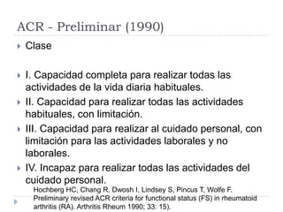 ACR - Preliminar (1990)ClaseI. Capacidad completa para realizar todas las actividades de la vida diaria habituales. II. Capacidad para realizar todas las actividades habituales, con limitación.III. Capacidad para realizar al cuidado personal, con limitación para las actividades laborales y no laborales. IV. Incapaz para realizar todas las actividades del cuidado personal.Hochberg HC, Chang R, Dwosh I, Lindsey S, Pincus T, Wolfe F. Preliminary revised ACR criteria for functional status (FS) in rheumatoid arthritis (RA). Arthritis Rheum 1990; 33: 15).
