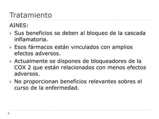 AINES:Sus beneficios se deben al bloqueo de la cascada inflamatoria. Esos fármacos están vinculados con amplios efectos adversos. Actualmente se dispones de bloqueadores de la COX 2 que están relacionados con menos efectos adversos. No proporcionan beneficios relevantes sobres el curso de la enfermedad.  Tratamiento 
