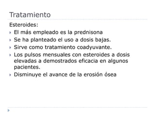 Esteroides:El más empleado es la prednisona Se ha planteado el uso a dosis bajas.Sirve como tratamiento coadyuvante.Los pulsos mensuales con esteroides a dosis elevadas a demostrados eficacia en algunos pacientes. Disminuye el avance de la erosión ósea Tratamiento 