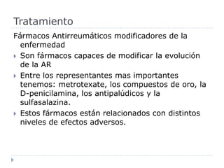 Fármacos Antirreumáticos modificadores de la enfermedad  Son fármacos capaces de modificar la evolución de la AREntre los representantes mas importantes tenemos: metrotexate, los compuestos de oro, la D-penicilamina, los antipalúdicos y la sulfasalazina. Estos fármacos están relacionados con distintos niveles de efectos adversos. Tratamiento 