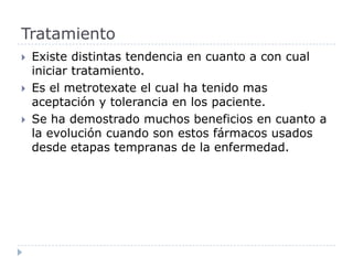 Existe distintas tendencia en cuanto a con cual iniciar tratamiento. Es el metrotexate el cual ha tenido mas aceptación y tolerancia en los paciente. Se ha demostrado muchos beneficios en cuanto a la evolución cuando son estos fármacos usados desde etapas tempranas de la enfermedad. Tratamiento 
