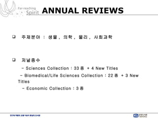 주제분야  :  생물 ,  의학 ,  물리 ,  사회과학 저널종수   - Sciences Collection : 33 종  + 4 New Titles   - Biomedical/Life Sciences Collection : 22 종  + 3 New Titles  - Economic Collection : 3 종  ANNUAL REVIEWS 