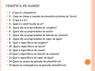 VERIFICA SE SABES! 1-  O que é a atmosfera? 2-  Como se chama a camada da atmosfera próxima da Terra? 3-  O que é o ar? 4-  Qual é a constituição do ar? 5-  Quais são as propriedades do  oxigénio? 6-  Quais são as propriedades do azoto? 7-  Quais são as propriedades do dióxido de carbono? 8-  Quais são as propriedades do vapor de água? 9-  Qual a importância do oxigénio? 10- Qual a importância do azoto? 11- Qual a importância do ozono? 12-Qual a importância do dióxido de carbono? 13-Qual a importância do vapor de água? 14-Quais as causas da poluição da atmosférica? 15-Quais as consequências da poluição atmosférica? 