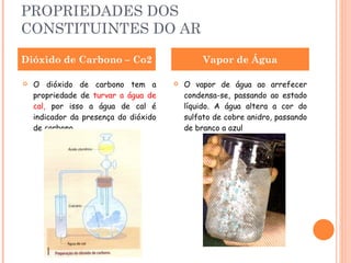 PROPRIEDADES DOS CONSTITUINTES DO AR O dióxido de carbono tem a propriedade de  turvar a água de cal,  por isso a água de cal é indicador da presença do dióxido de carbono. O vapor de água ao arrefecer condensa-se, passando ao estado líquido. A água altera a cor do sulfato de cobre anidro, passando de branco a azul Dióxido de Carbono – Co2 Vapor de Água 