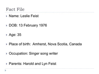 Fact FileName: Leslie FeistDOB: 13 February 1976Age: 35Place of birth:  Amherst, Nova Scotia, CanadaOccupation: Singer song writerParents: Harold and Lyn Feist