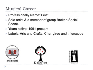 Musical Career Professionally Name: FeistSolo artist & a member of group Broken Social Scene.Years active: 1991-presentLabels: Arts and Crafts, Cherrytree and Interscope