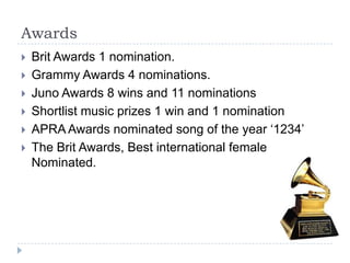 AwardsBrit Awards 1 nomination.Grammy Awards 4 nominations.Juno Awards 8 wins and 11 nominationsShortlist music prizes 1 win and 1 nominationAPRA Awards nominated song of the year ‘1234’The Brit Awards, Best international female Nominated.