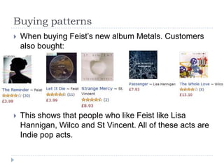 Buying patternsWhen buying Feist’s new album Metals. Customers also bought:This shows that people who like Feist like Lisa Hannigan, Wilco and St Vincent. All of these acts are Indie pop acts. 