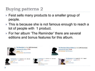 Buying patterns 2Feist sells many products to a smaller group of people.This is because she is not famous enough to reach a lot of people with  1 product. For her album ‘The Reminder’ there are several editions and bonus features for this album. 