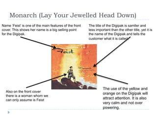 Monarch (Lay Your Jewelled Head Down)Name ‘Feist’ is one of the main features of the front cover. This shows her name is a big selling point for the Digipak. The title of the Digipak is samller and less important than the other title, yet it is the name of the Digipak and tells the customer what it is called. The use of the yellow and orange on the Digipak will attract attention. It is also very calm and not over powering.  Also on the front cover there is a woman whom we can only assume is Feist