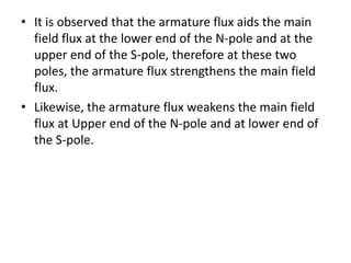 • It is observed that the armature flux aids the main
  field flux at the lower end of the N-pole and at the
  upper end of the S-pole, therefore at these two
  poles, the armature flux strengthens the main field
  flux.
• Likewise, the armature flux weakens the main field
  flux at Upper end of the N-pole and at lower end of
  the S-pole.
 