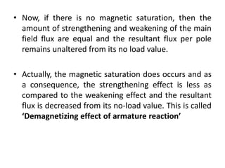 • Now, if there is no magnetic saturation, then the
  amount of strengthening and weakening of the main
  field flux are equal and the resultant flux per pole
  remains unaltered from its no load value.

• Actually, the magnetic saturation does occurs and as
  a consequence, the strengthening effect is less as
  compared to the weakening effect and the resultant
  flux is decreased from its no-load value. This is called
  ‘Demagnetizing effect of armature reaction’
 