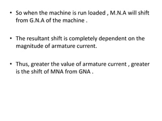 • So when the machine is run loaded , M.N.A will shift
  from G.N.A of the machine .

• The resultant shift is completely dependent on the
  magnitude of armature current.

• Thus, greater the value of armature current , greater
  is the shift of MNA from GNA .
 