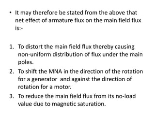 • It may therefore be stated from the above that
  net effect of armature flux on the main field flux
  is:-

1. To distort the main field flux thereby causing
   non-uniform distribution of flux under the main
   poles.
2. To shift the MNA in the direction of the rotation
   for a generator and against the direction of
   rotation for a motor.
3. To reduce the main field flux from its no-load
   value due to magnetic saturation.
 