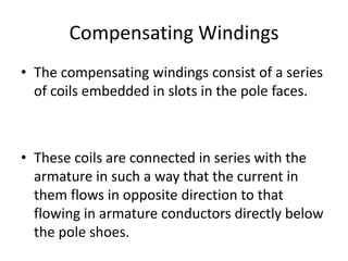 Compensating Windings
• The compensating windings consist of a series
  of coils embedded in slots in the pole faces.



• These coils are connected in series with the
  armature in such a way that the current in
  them flows in opposite direction to that
  flowing in armature conductors directly below
  the pole shoes.
 