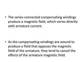 • The series-connected compensating windings
  produce a magnetic field, which varies directly
  with armature current.



• As the compensating windings are wound to
  produce a field that opposes the magnetic
  field of the armature, they tend to cancel the
  effects of the armature magnetic field.
 