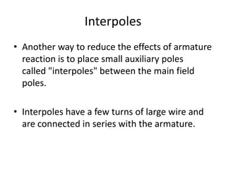Interpoles
• Another way to reduce the effects of armature
  reaction is to place small auxiliary poles
  called "interpoles" between the main field
  poles.

• Interpoles have a few turns of large wire and
  are connected in series with the armature.
 