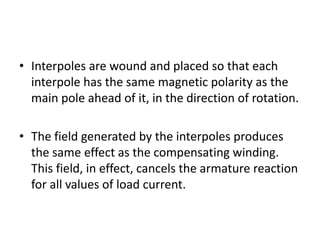 • Interpoles are wound and placed so that each
  interpole has the same magnetic polarity as the
  main pole ahead of it, in the direction of rotation.

• The field generated by the interpoles produces
  the same effect as the compensating winding.
  This field, in effect, cancels the armature reaction
  for all values of load current.
 