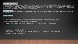 BUILDING TYPES
WHEN DESIGNING RESIDENTIAL HOMES, THERE ARE FOUR DESIGNS TO CHOOSE FROM: ONE-STOREY, ONE-
AND-ONE-HALF-STOREY, TWO-STOREY, AND SPLIT-LEVEL. THINK CRITICALLY ABOUT THE STRENGTHS AND
WEAKNESSES OF EACH DESIGN APPROACH. SITE CONTOUR, CLIMATE, COST, AND CONVENIENCE ALL HAVE AN
IMPACT ON A PERSON'S DECISION-MAKING PROCESS.
LOW RISE: DESCRIBING A BUILDING HAVING ONE, TWO, OR THREE STORIES AND USUALLY NO
ELEVATOR
ONE-STOREY
ADVANTAGES
1. LENDS ITSELF BEAUTIFULLY TO INDOOR-OUTDOORBLIVING (PATIOS, PORCHES, ETC.)
2. ABSENCE OF STAIRS, UNLESS IT HAS A BASEMENT
3. LOW-PITCHED ROOF AND SHORT WALLS MAKE OUTSIDE MAINTENANCE EASY
DISADVANTAGES:
1. USUALLY COSTLY TO BUILD
2. REQUIRES A LARGER LOT THAN A TWO STOREY OF THE SAME SQUARE FOOTAGE
3. POSSIBLE HEATING PROBLEMS
 