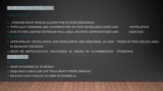 ONE-AND-ONE-HALF-STOREY
ADVANTAGES
1. STEEPER ROOF, WHICH ALLOWS FOR FUTURE EXPANSION
2. TYPICALLY, DORMERS ARE CONSTRUCTED TO GIVE INCREASED LIGHT AND VENTILATION.
3. DUE TO THE LIMITED EXTERIOR WALL AREA, HEATING EXPENDITURES ARE REDUCED.
DISADVANTAGES
1. APPROPRIATE VENTILATION AND INSULATION ARE REQUIRED, AS ONE- THIRD OF THE CEILING AREA
IS BENEATH THE ROOF.
2. MUST BE METICULOUSLY ORGANIZED IN ORDER TO ACCOMMODATE EVERYONE
TWO-STOREY
ADVANTAGES
1. MOST ECONOMICAL TO BUILD
2. REQUIRES A SMALLER LOT THAN MOST OTHER DESIGNS
3. HEATING AND COOLING IS VERY ECONOMICAL
 