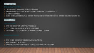 TWO-STOREY
DISADVANTAGES
1. STANDS OUT AMONGST OTHER DESIGNS
2. EXTERIOR MAINTENANCE IS GENERALLY COSTLY AND DIFFICULT
3. CLIMBING STAIRS
4. DOES NOT LEND ITSELF AS EASILY TO DESIGN MODIFICATIONS AS OTHER HOUSE DESIGNS DO.
SPLIT-LEVEL
ADVANTAGES
1. CAN BE BUILT ON UNEVEN TERRAIN
2. LITTLE OR NO HALL SPACE IS REQUIRED
3. DIFFERENT LIVING SPACE IS SEPARATED BY LEVELS
DISADVANTAGES
1. CAN ONLY BE BUILT IN CERTAIN LOCATIONS
2. ABUNDANCE OF STAIRS
3. MORE EXPENSIVE TO BUILD COMPARED TO A TWO-STOREY
 