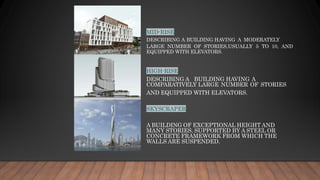 MID-RISE
DESCRIBING A BUILDING HAVING A MODERATELY
LARGE NUMBER OF STORIES,USUALLY 5 TO 10, AND
EQUIPPED WITH ELEVATORS.
HIGH-RISE
DESCRIBING A BUILDING HAVING A
COMPARATIVELY LARGE NUMBER OF STORIES
AND EQUIPPED WITH ELEVATORS.
SKYSCRAPER
A BUILDING OF EXCEPTIONAL HEIGHT AND
MANY STORIES, SUPPORTED BY A STEEL OR
CONCRETE FRAMEWORK FROM WHICH THE
WALLS ARE SUSPENDED.
 