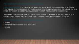 TWO DIFFERENT CONCEPTS OF ENVELOPE DESIGN
2. THE OPEN FRAME – IN HEAT-MOIST REGIONS (OR WHERE EXTERNAL CONDITIONS ARE
VERY CLOSE TO THE DESIRED INTERNAL ONES). ONCE A FRAMEWORK IS ESTABLISHED, THE
BUILDING'S SKIN IS SELECTIVELY APPLIED TO ONLY CERTAIN OUTDOOR FORCES.
TO PREVENT RAIN AND SUNLIGHT FROM GETTING INTO THE ROOT ZONE. A RAISED FLOOR
AVOIDS DAMP EARTH AND ITS CREATURES AND PROVIDES BREEZES FOR ITS USERS.
BASIC COMPONENTS OF THE BUILDING ENVELOPE
▪ WALLS
▪ FENESTRATION (DOORS AND WINDOWS)
▪ ROOFS
 