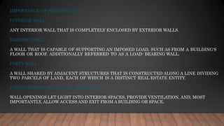IMPORTANCE OF FENESTRATION
INTERIOR WALL
ANY INTERIOR WALL THAT IS COMPLETELY ENCLOSED BY EXTERIOR WALLS.
BEARING WALL
A WALL THAT IS CAPABLE OF SUPPORTING AN IMPOSED LOAD, SUCH AS FROM A BUILDING'S
FLOOR OR ROOF. ADDITIONALLY REFERRED TO AS A LOAD- BEARING WALL.
PARTY WALL
A WALL SHARED BY ADJACENT STRUCTURES THAT IS CONSTRUCTED ALONG A LINE DIVIDING
TWO PARCELS OF LAND, EACH OF WHICH IS A DISTINCT REAL ESTATE ENTITY.
FENESTRATION (DOORS AND WINDOWS)
WALL OPENINGS LET LIGHT INTO INTERIOR SPACES, PROVIDE VENTILATION, AND, MOST
IMPORTANTLY, ALLOW ACCESS AND EXIT FROM A BUILDING OR SPACE.
 