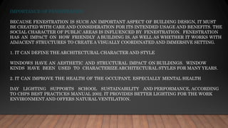IMPORTANCE OF FENESTRATION
BECAUSE FENESTRATION IS SUCH AN IMPORTANT ASPECT OF BUILDING DESIGN, IT MUST
BE CREATED WITH CARE AND CONSIDERATION FOR ITS INTENDED USAGE AND BENEFITS. THE
SOCIAL CHARACTER OF PUBLIC AREAS IS INFLUENCED BY FENESTRATION. FENESTRATION
HAS AN IMPACT ON HOW FRIENDLY A BUILDING IS, AS WELL AS WHETHER IT WORKS WITH
ADJACENT STRUCTURES TO CREATE A VISUALLY COORDINATED AND IMMERSIVE SETTING.
1. IT CAN DEFINE THE ARCHITECTURAL CHARACTER AND STYLE
WINDOWS HAVE AN AESTHETIC AND STRUCTURAL IMPACT ON BUILDINGS. WINDOW
KINDS HAVE BEEN USED TO CHARACTERIZE ARCHITECTURAL STYLES FOR MANY YEARS.
2. IT CAN IMPROVE THE HEALTH OF THE OCCUPANT, ESPECIALLY MENTAL HEALTH
DAY LIGHTING SUPPORTS SCHOOL SUSTAINABILITY AND PERFORMANCE, ACCORDING
TO CHPS BEST PRACTICES MANUAL 2002. IT PROVIDES BETTER LIGHTING FOR THE WORK
ENVIRONMENT AND OFFERS NATURAL VENTILATION.
 