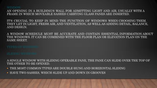 WINDOW
AN OPENING IN A BUILDING'S WALL FOR ADMITTING LIGHT AND AIR, USUALLY WITH A
FRAME IN WHICH MOVEABLE SASHES CARRYING GLASS PANES ARE INSERTED.
IT'S CRUCIAL TO KEEP IN MIND THE FUNCTION OF WINDOWS WHEN CHOOSING THEM.
THEY LET IN LIGHT, FRESH AIR, AND VENTILATION, AS WELL AS ADDING DETAIL, BALANCE,
AND DESIGN.
A WINDOW SCHEDULE MUST BE ACCURATE AND CONTAIN ESSENTIAL INFORMATION ABOUT
THE WINDOWS. IT CAN BE COMBINED WITH THE FLOOR PLAN OR ELEVATION PLAN ON THE
SAME SHEET.
TYPES OF WINDOWS
SLIDING WINDOWS
A SINGLE WINDOW WITH SLIDING OPERABLE PANE, THE PANE CAN SLIDE OVER THE TOP OF
THE OTHER TO BE OPENED.
▪ THE MOST COMMON TYPES ARE DOUBLE-HUNG AND HORIZONTAL SLIDING
▪ HAVE TWO SASHES, WHICH SLIDE UP AND DOWN IN GROOVES
 