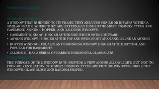 TYPES OF WINDOWS
SWINGING WINDOWS
A WINDOW THAT IS HINGED TO ITS FRAME. THEY ARE USED SINGLE OR IN PAIRS WITHIN A
SIMILAR FRAME, WHERE THEY ARE EXTERNALLY HINGED.THE MOST COMMON TYPES ARE
CASEMENT, AWNING, HOPPER, AND JALOUSIE WINDOWS.
▪ CASEMENT WINDOW– HINGED AT THE SIDE WHICH SWING OUTWARD
▪ AWNING WINDOW – HINGED AT THE TOP AND SWINGS OUT AT AN ANGLE LIKE AN AWNING
▪ HOPPER WINDOW – USUALLY AN IN-SWINGING WINDOW, HINGED AT THE BOTTOM, AND
POPULAR FOR BASEMENTS
▪ JALOUSIE – HAS A SERIES OF NARROW HORIZONTAL GLASS SLATS
FIXED WINDOWS
THE PURPOSE OF THE WINDOW IS TO PROVIDE A VIEW AND/OR ALLOW LIGHT, BUT NOT TO
PROVIDE VENTILATION. THE MOST COMMON TYPES ARE PICTURE WINDOWS, CIRCLE TOP
WINDOWS, GLASS BLOCK AND RANDOM SHAPED.
 