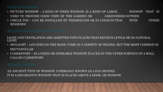 TYPES OF WINDOWS
▪ PICTURE WINDOW – A KIND OF FIXED WINDOW, IS A KIND OF LARGE WINDOW THAT IS
USED TO PROVIDE GOOD VIEW OF THE GARDEN OR GREENERIES OUTSIDE
▪ CIRCLE TOP – CAN BE INSTALLED BY THEMSELVES OR IN CONJUNCTION WITH OTHER
WINDOWS
SKYLIGHT AND CLERESTORY WINDOW
LIGHT AND VENTILATION ARE ADMITTED INTO PLACES THAT RECEIVE LITTLE OR NO NATURAL
LIGHT.
▪ SKYLIGHT – LOCATED ON THE ROOF, COME IN A VARIETY OF SHAPES, BUT THE MOST COMMON IS
RECTANGULAR
▪ CLERESTORY – IS A FIXED OR OPERABLE WINDOW PLACED IN THE UPPER PORTION OF A WALL
CALLED CLERESTORY
TRANSOM WINDOW
AN ANCIENT TYPE OF WINDOW, COMMONLY KNOWN AS A FAN SHAPED.
IT IS A DECORATIVE WINDOW THAT IS PLACED ABOVE A DOOR, OR WINDOW.
 