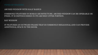 TYPES OF WINDOWS
ARCHED WINDOW WITH HALF RADIUS
COMMONLY FEATURES IN ROMAN ARCHITECTURE. ARCHED WINDOW CAN BE OPERABLE OR
FIXED, IT IS DISTINGUISHED IN ITS ARCHED UPPER PORTION.
BAY WINDOW
IT FEATURES AN OUTWARD FRAME THAT IS COMMONLY HEXAGONAL AND CAN PROVIDE
ADDITIONAL SPACE IN THE ROOM.
 