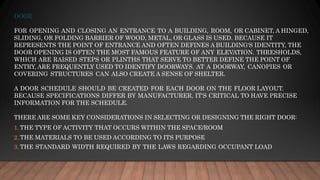DOOR
FOR OPENING AND CLOSING AN ENTRANCE TO A BUILDING, ROOM, OR CABINET, A HINGED,
SLIDING, OR FOLDING BARRIER OF WOOD, METAL, OR GLASS IS USED. BECAUSE IT
REPRESENTS THE POINT OF ENTRANCE AND OFTEN DEFINES A BUILDING'S IDENTITY, THE
DOOR OPENING IS OFTEN THE MOST FAMOUS FEATURE OF ANY ELEVATION. THRESHOLDS,
WHICH ARE RAISED STEPS OR PLINTHS THAT SERVE TO BETTER DEFINE THE POINT OF
ENTRY, ARE FREQUENTLY USED TO IDENTIFY DOORWAYS. AT A DOORWAY, CANOPIES OR
COVERING STRUCTURES CAN ALSO CREATE A SENSE OF SHELTER.
A DOOR SCHEDULE SHOULD BE CREATED FOR EACH DOOR ON THE FLOOR LAYOUT.
BECAUSE SPECIFICATIONS DIFFER BY MANUFACTURER, IT'S CRITICAL TO HAVE PRECISE
INFORMATION FOR THE SCHEDULE.
THERE ARE SOME KEY CONSIDERATIONS IN SELECTING OR DESIGNING THE RIGHT DOOR:
1. THE TYPE OF ACTIVITY THAT OCCURS WITHIN THE SPACE/ROOM
2. THE MATERIALS TO BE USED ACCORDING TO ITS PURPOSE
3. THE STANDARD WIDTH REQUIRED BY THE LAWS REGARDING OCCUPANT LOAD
 