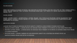 TYPES OF DOORS
FLUSH DOORS
THEY ARE NORMALLY MADE OF WOOD, ARE SMOOTH ON BOTH SIDES, AND ARE HOLLOW ON THE INSIDE WITH A
WOOD FRAME AROUND THE OUTSIDE. STANDARD SIZES ARE 1-3/8" THICK, 6'8" HIGH, AND RANGE IN WIDTH
FROM 2' TO 3'.
PANEL DOORS
PANEL DOORS HAVE A SUBSTANTIAL OUTER FRAME AND TYPICALLY FEATURE CROSS ELEMENTS THAT
FORM SMALL PANELS. STILES REFER TO THE VERTICAL MEMBERS. THE HORIZONTAL COMPONENTS ARE
REFERRED TO AS RAILS.
SWINGING DOORS
A DOOR THAT TURNS ON HINGES OR PIVOT ABOUT A VERTICAL EDGE WHEN PUSHED OR PULLED.
▪ SINGLE-ACTING DOOR – A DOOR HUNG ON HINGES THAT PERMIT IT TO SWING IN ONE DIRECTION ONLY.
▪ DOUBLE-ACTING DOOR – A DOOR HUNG ON HINGES THAT PERMIT IT TO SWING IN EITHER DIRECTION FROM
A CLOSED POSITION.
▪ PIVOTED DOOR – A DOOR CARRIED ON AND SWINGING ABOUT ON A CENTER OR OFFSET PIVOT, AS
DISTINGUISHED FROM ONE HUNG ON HINGES.
 