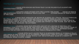 TYPES OF DOORS
FOLDING DOOR: A DOOR WITH HINGED SECTIONS THAT CAN BE FOLDED FLAT AGAINST ONE
ANOTHER WHEN OPENED.
BI-FOLD DOOR : A FOLDING DOOR DIVIDED INTO TWO LEAVES, THE INNER EDGES OF WHICH
ARE SUSPENDED FROM AN OVERHEAD TRACK AND THE OUTSIDE EDGES OF WHICH PIVOT
AT THE JAMB.
SLIDING DOOR: A DOOR THAT OPERATES OR MOVES BY SLIDING ON A TRACK, USUALLY PARALLEL
TO A WALL. SLIDING OR BI-PASS DOORS ARE POPULAR WHERE THERE IS LARGE OPENING.
FREQUENTLY USED AS CLOSET DOORS. THE WIDTH OF THE DOOR IS IRRELEVANT BECAUSE IT IS
HUNG FROM A TRACK. TO AVOID SWINGING, GLIDES ARE FITTED ON THE FLOOR. MAY BE FLUSH
WITH THE WALL, PANELED, OR LOUVERED.
POCKET DOORS: A SLIDING DOOR THAT FITS INTO AND OUT OF A RECESS IN THE WALL OF A
DOORWAY. TYPICALLY A FLUSH DOOR, THIS TYPE OF DOOR IS A VARIANT ON THE SLIDING DOOR. IT
IS SUSPENDED FROM A TRACK MOUNT AND SITS IN A POCKET IN THE WALL. BETWEEN ROOMS
SUCH AS THE KITCHEN AND DINING ROOM, THIS TERM IS FREQUENTLY USED.
ACCORDION DOOR: A DOOR WITH MANY LEAVES THAT IS SUSPENDED FROM AN OVERHEAD TRACK
AND OPENS IN THE MANNER OF AN ACCORDION. FREQUENTLY USED TO CLOSE LARGE OPENINGS
WHERE BI-FOLD OR SLIDING DOORS WOULD NOT BE ACCEPTABLE. MADE OF A VARIETY OF
MATERIALS: WOOD, PLASTIC, FABRIC.
 