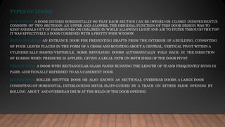 TYPES OF DOORS
DUTCH DOOR: A DOOR DIVIDED HORIZONTALLY SO THAT EACH SECTION CAN BE OPENED OR CLOSED INDEPENDENTLY.
CONSISTS OF TWO SECTIONS: AN UPPER AND ALOWER. THE ORIGINAL FUNCTION OF THIS DOOR DESIGN WAS TO
KEEP ANIMALS OUT OF FARMHOUSES OR CHILDREN IN WHILE ALLOWING LIGHT AND AIR TO FILTER THROUGH THE TOP;
IT WAS EFFECTIVELY A DOOR COMBINED WITH A PRETTY WIDE WINDOW.
REVOLVING DOOR: AN ENTRANCE DOOR FOR PREVENTING DRAFTS FROM THE INTERIOR OF ABUILDING, CONSISTING
OF FOUR LEAVES PLACED IN THE FORM OF A CROSS AND ROTATING ABOUT A CENTRAL, VERTICAL PIVOT WITHIN A
CYLINDRICALLY SHAPED VESTIBULE. SOME REVOLVING DOORS AUTOMATICALLY FOLD BACK IN THE DIRECTION
OF EGRESS WHEN PRESSURE IS APPLIED, GIVING A LEGAL PATH ON BOTH SIDES OF THE DOOR PIVOT.
FRENCH DOOR: A DOOR WITH RECTANGULAR GLASS PANES RUNNING THE LENGTH OF IT AND FREQUENTLY HUNG IN
PAIRS. ADDITIONALLY REFERRED TO AS A CASEMENT DOOR.
ROLLER DOOR: ROLLER SHUTTER DOOR OR ALSO KNOWN AS SECTIONAL OVERHEAD DOORS. A LARGE DOOR
CONSISTING OF HORIZONTAL, INTERLOCKING METAL SLATS GUIDED BY A TRACK ON EITHER SLIDE OPENING BY
ROLLING ABOUT AND OVERHEAD DRUM AT THE HEAD OF THE DOOR OPENING
 