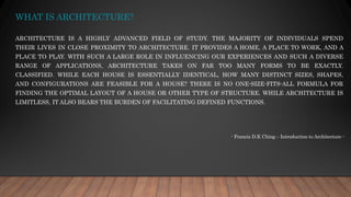 WHAT IS ARCHITECTURE?
ARCHITECTURE IS A HIGHLY ADVANCED FIELD OF STUDY. THE MAJORITY OF INDIVIDUALS SPEND
THEIR LIVES IN CLOSE PROXIMITY TO ARCHITECTURE. IT PROVIDES A HOME, A PLACE TO WORK, AND A
PLACE TO PLAY. WITH SUCH A LARGE ROLE IN INFLUENCING OUR EXPERIENCES AND SUCH A DIVERSE
RANGE OF APPLICATIONS, ARCHITECTURE TAKES ON FAR TOO MANY FORMS TO BE EXACTLY.
CLASSIFIED. WHILE EACH HOUSE IS ESSENTIALLY IDENTICAL, HOW MANY DISTINCT SIZES, SHAPES,
AND CONFIGURATIONS ARE FEASIBLE FOR A HOUSE? THERE IS NO ONE-SIZE-FITS-ALL FORMULA FOR
FINDING THE OPTIMAL LAYOUT OF A HOUSE OR OTHER TYPE OF STRUCTURE. WHILE ARCHITECTURE IS
LIMITLESS, IT ALSO BEARS THE BURDEN OF FACILITATING DEFINED FUNCTIONS.
- Francis D.K Ching – Introduction to Architecture -
 