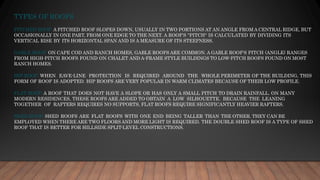 TYPES OF ROOFS
PITCHED ROOF: A PITCHED ROOF SLOPES DOWN, USUALLY IN TWO PORTIONS AT AN ANGLE FROM A CENTRAL RIDGE, BUT
OCCASIONALLY IN ONE PART, FROM ONE EDGE TO THE NEXT. A ROOF'S "PITCH" IS CALCULATED BY DIVIDING ITS
VERTICAL RISE BY ITS HORIZONTAL SPAN AND IS A MEASURE OF ITS STEEPNESS.
GABLE ROOF: ON CAPE COD AND RANCH HOMES, GABLE ROOFS ARE COMMON. A GABLE ROOF'S PITCH (ANGLE) RANGES
FROM HIGH-PITCH ROOFS FOUND ON CHALET AND A-FRAME STYLE BUILDINGS TO LOW-PITCH ROOFS FOUND ON MOST
RANCH HOMES.
HIP ROOF: WHEN EAVE-LINE PROTECTION IS REQUIRED AROUND THE WHOLE PERIMETER OF THE BUILDING, THIS
FORM OF ROOF IS ADOPTED. HIP ROOFS ARE VERY POPULAR IN WARM CLIMATES BECAUSE OF THEIR LOW PROFILE.
FLAT ROOF: A ROOF THAT DOES NOT HAVE A SLOPE OR HAS ONLY A SMALL PITCH TO DRAIN RAINFALL. ON MANY
MODERN RESIDENCES, THESE ROOFS ARE ADDED TO OBTAIN A LOW SILHOUETTE. BECAUSE THE LEANING
TOGETHER OF RAFTERS REQUIRES NO SUPPORTS, FLAT ROOFS REQUIRE SIGNIFICANTLY HEAVIER RAFTERS.
SHED ROOF: SHED ROOFS ARE FLAT ROOFS WITH ONE END BEING TALLER THAN THE OTHER. THEY CAN BE
EMPLOYED WHEN THERE ARE TWO FLOORS AND MORE LIGHT IS REQUIRED. THE DOUBLE SHED ROOF IS A TYPE OF SHED
ROOF THAT IS BETTER FOR HILLSIDE SPLIT-LEVEL CONSTRUCTIONS.
 